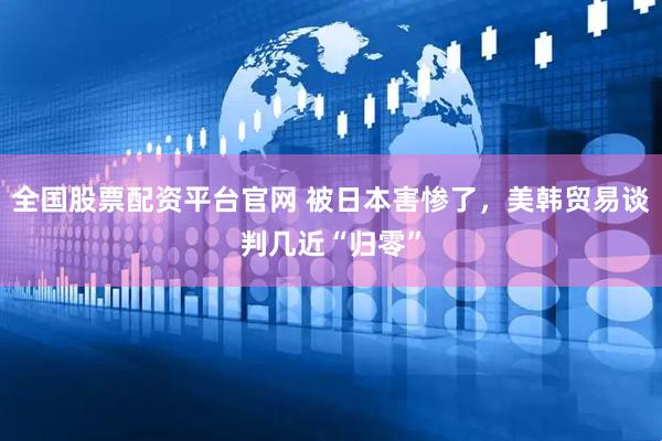 全国股票配资平台官网 被日本害惨了，美韩贸易谈判几近“归零”