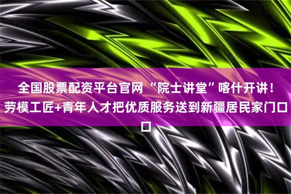 全国股票配资平台官网 “院士讲堂”喀什开讲！劳模工匠+青年人才把优质服务送到新疆居民家门口