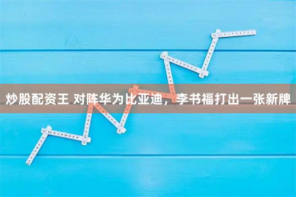 炒股配资王 对阵华为比亚迪，李书福打出一张新牌