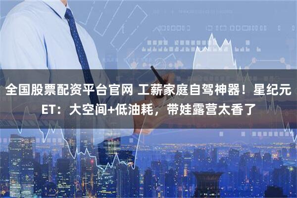 全国股票配资平台官网 工薪家庭自驾神器！星纪元ET：大空间+低油耗，带娃露营太香了