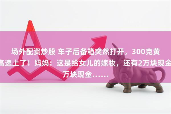 场外配资炒股 车子后备箱突然打开，300克黄金掉高速上了！妈妈：这是给女儿的嫁妆，还有2万块现金……