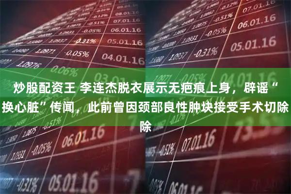 炒股配资王 李连杰脱衣展示无疤痕上身，辟谣“换心脏”传闻，此前曾因颈部良性肿块接受手术切除