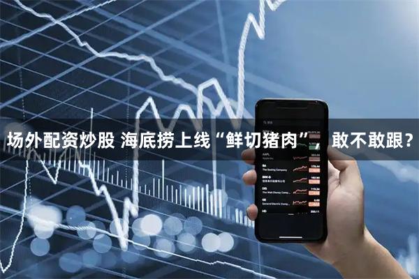 场外配资炒股 海底捞上线“鲜切猪肉”，敢不敢跟？