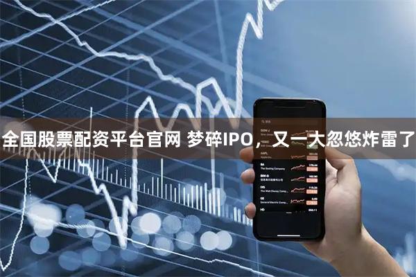 全国股票配资平台官网 梦碎IPO，又一大忽悠炸雷了