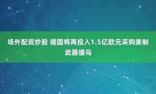 场外配资炒股 德国将再投入1.5亿欧元采购美制武器援乌