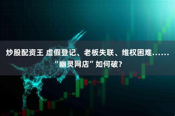 炒股配资王 虚假登记、老板失联、维权困难……“幽灵网店”如何破？