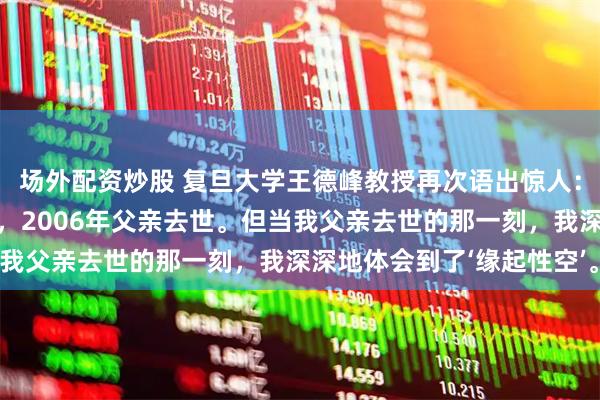 场外配资炒股 复旦大学王德峰教授再次语出惊人：“2000年我母亲去世，2006年父亲去世。但当我父亲去世的那一刻，我深深地体会到了‘缘起性空’。”