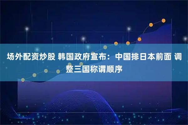 场外配资炒股 韩国政府宣布：中国排日本前面 调整三国称谓顺序