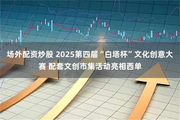场外配资炒股 2025第四届“白塔杯”文化创意大赛 配套文创市集活动亮相西单