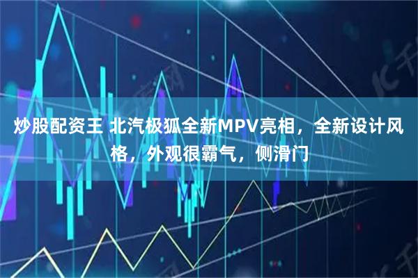 炒股配资王 北汽极狐全新MPV亮相，全新设计风格，外观很霸气，侧滑门