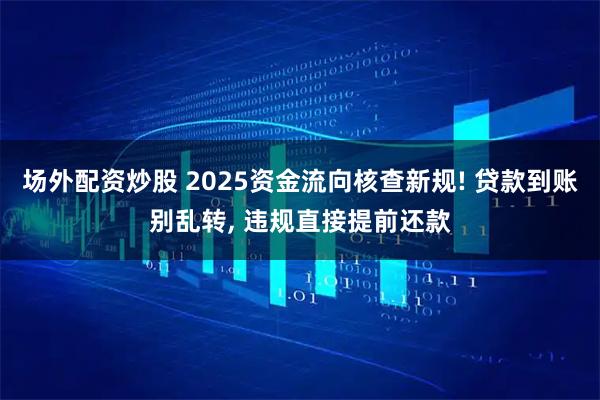 场外配资炒股 2025资金流向核查新规! 贷款到账别乱转, 违规直接提前还款