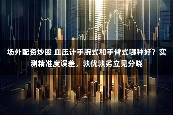 场外配资炒股 血压计手腕式和手臂式哪种好?实测精准度误差,孰优孰劣立见分晓