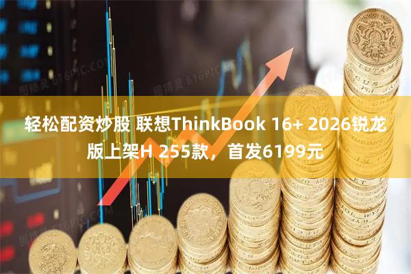 轻松配资炒股 联想ThinkBook 16+ 2026锐龙版上架H 255款，首发6199元