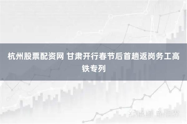 杭州股票配资网 甘肃开行春节后首趟返岗务工高铁专列
