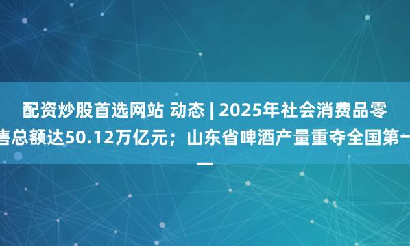 配资炒股首选网站 动态 | 2025年社会消费品零售总额达50.12万亿元；山东省啤酒产量重夺全国第一
