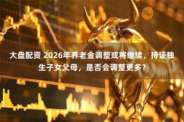 大盘配资 2026年养老金调整或将继续，持证独生子女父母，是否会调整更多？