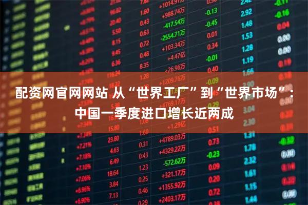 配资网官网网站 从“世界工厂”到“世界市场”:中国一季度进口增长近两成