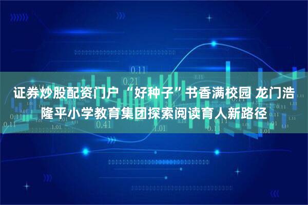 证券炒股配资门户 “好种子”书香满校园 龙门浩隆平小学教育集团探索阅读育人新路径