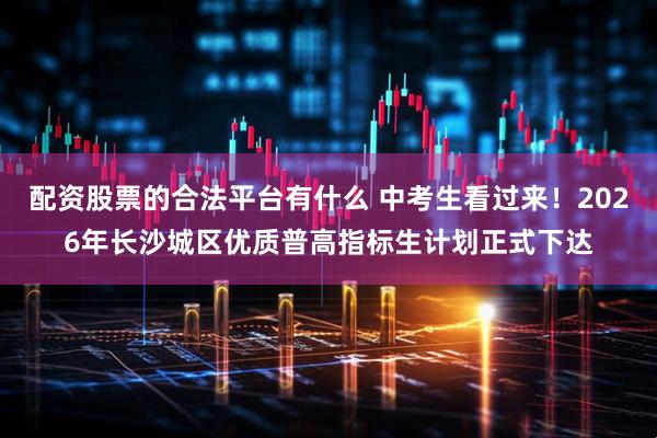 配资股票的合法平台有什么 中考生看过来！2026年长沙城区优质普高指标生计划正式下达