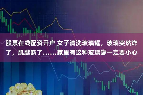 股票在线配资开户 女子清洗玻璃罐，玻璃突然炸了，肌腱断了……家里有这种玻璃罐一定要小心