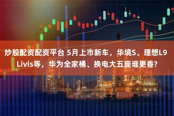 炒股配资配资平台 5月上市新车，华境S、理想L9 Livis等，华为全家桶、换电大五座谁更香?