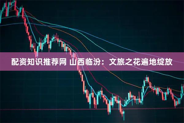 配资知识推荐网 山西临汾：文旅之花遍地绽放