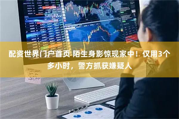 配资世界门户首页 陌生身影惊现家中！仅用3个多小时，警方抓获嫌疑人