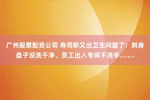 广州股票配资公司 寿司郎又出卫生问题了：刺身盘子没洗干净、员工出入专间不洗手……