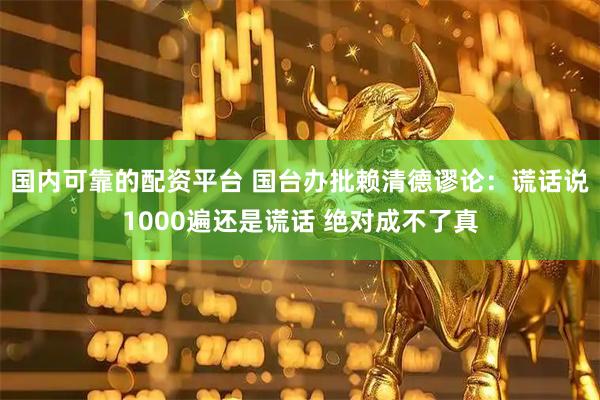 国内可靠的配资平台 国台办批赖清德谬论：谎话说1000遍还是谎话 绝对成不了真