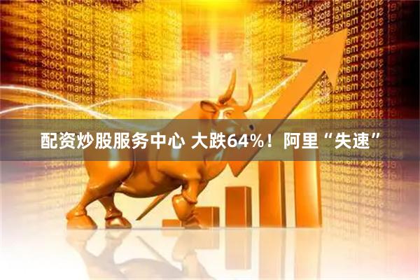 配资炒股服务中心 大跌64%！阿里“失速”
