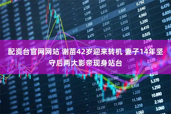 配资台官网网站 谢苗42岁迎来转机 妻子14年坚守后两大影帝现身站台