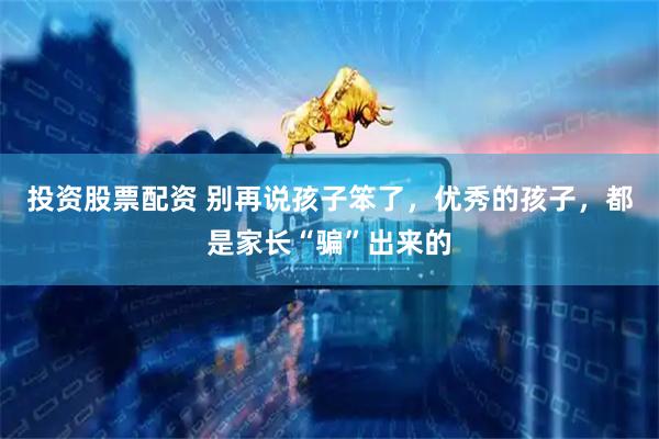 投资股票配资 别再说孩子笨了，优秀的孩子，都是家长“骗”出来的